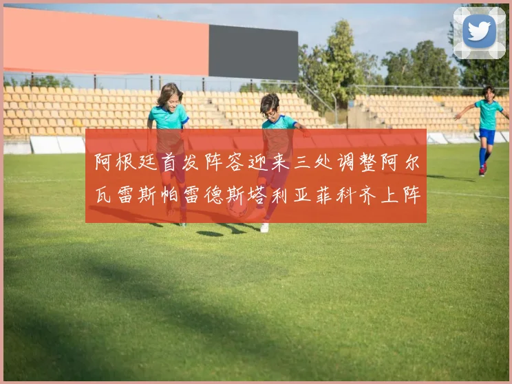 阿根廷首发阵容迎来三处调整阿尔瓦雷斯帕雷德斯塔利亚菲科齐上阵