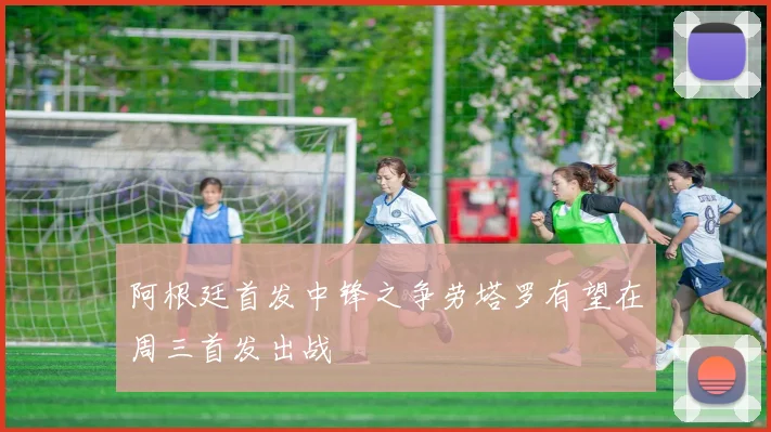 阿根廷首发中锋之争劳塔罗有望在周三首发出战