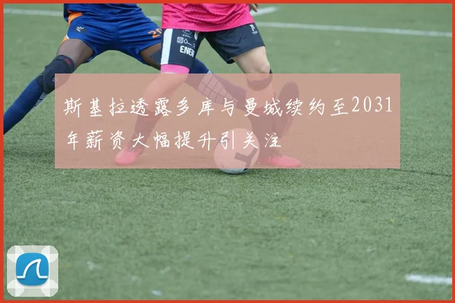 斯基拉透露多库与曼城续约至2031年薪资大幅提升引关注