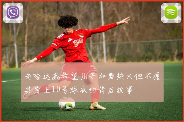 老哈达威希望儿子加盟热火但不愿其穿上10号球衣的背后故事