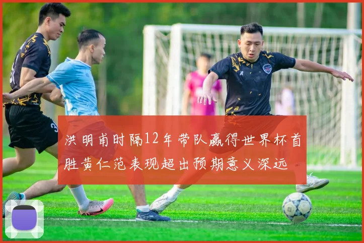 洪明甫时隔12年带队赢得世界杯首胜黄仁范表现超出预期意义深远