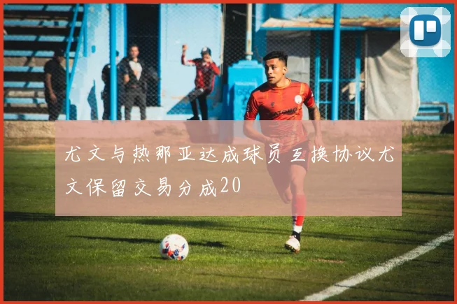尤文与热那亚达成球员互换协议尤文保留交易分成20