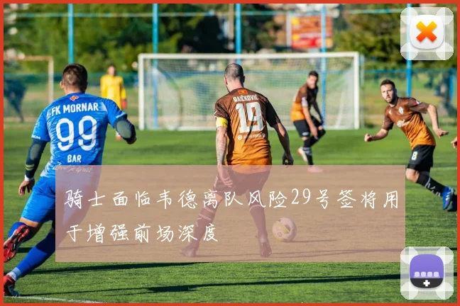 骑士面临韦德离队风险29号签将用于增强前场深度