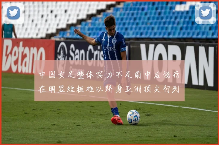中国女足整体实力不足前中后场存在明显短板难以跻身亚洲顶尖行列