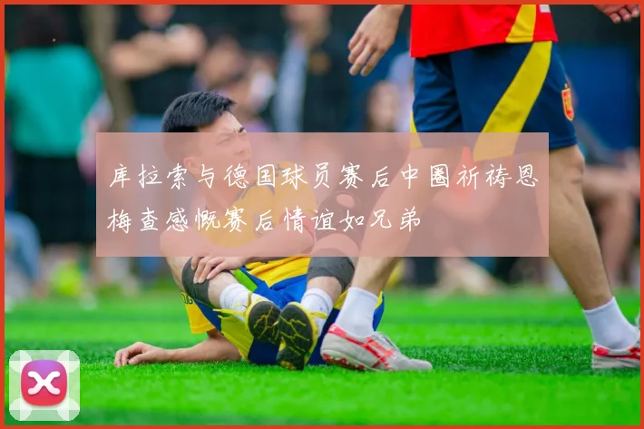 库拉索与德国球员赛后中圈祈祷恩梅查感慨赛后情谊如兄弟